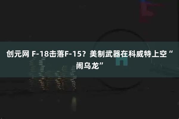 创元网 F-18击落F-15？美制武器在科威特上空“闹乌龙”