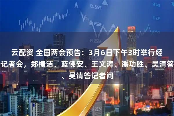 云配资 全国两会预告：3月6日下午3时举行经济主题记者会，郑栅洁、蓝佛安、王文涛、潘功胜、吴清答记者问