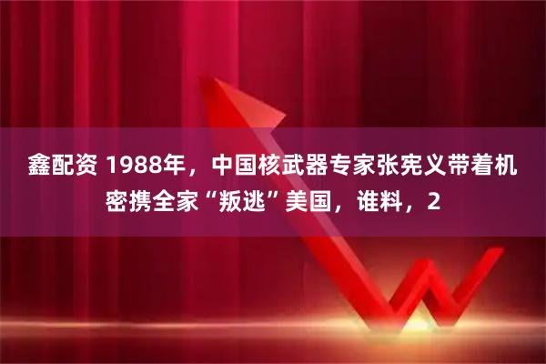 鑫配资 1988年，中国核武器专家张宪义带着机密携全家“叛逃”美国，谁料，2
