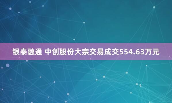 银泰融通 中创股份大宗交易成交554.63万元