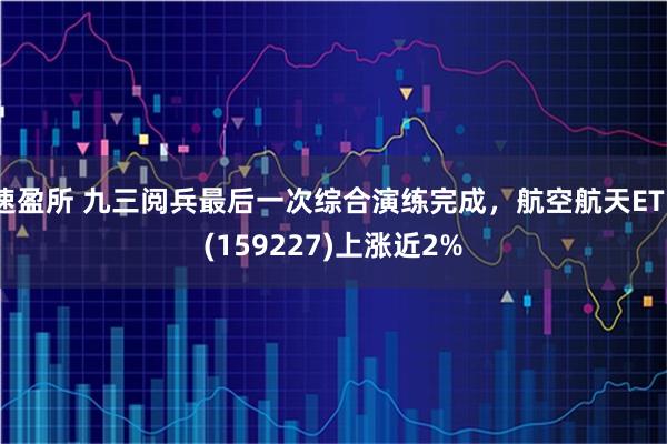速盈所 九三阅兵最后一次综合演练完成，航空航天ETF(159227)上涨近2%