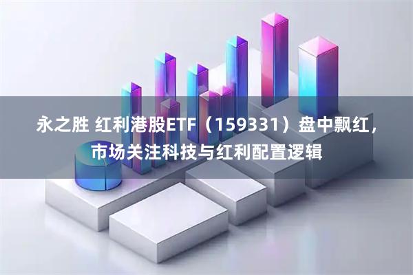 永之胜 红利港股ETF（159331）盘中飘红，市场关注科技与红利配置逻辑