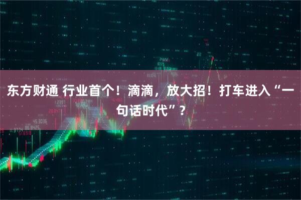 东方财通 行业首个！滴滴，放大招！打车进入“一句话时代”？