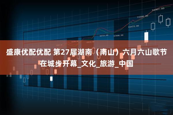 盛康优配优配 第27届湖南(南山)六月六山歌节在城步开幕_文化_旅游_中国