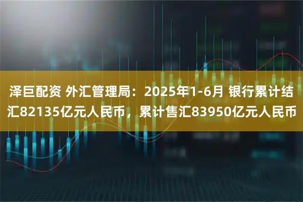 泽巨配资 外汇管理局：2025年1-6月 银行累计结汇82135亿元人民币，累计售汇83950亿元人民币