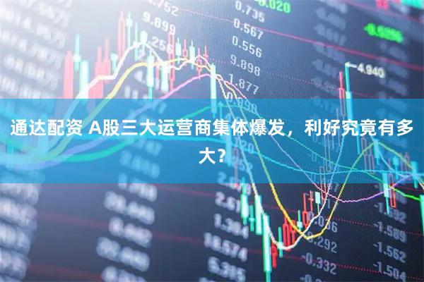 通达配资 A股三大运营商集体爆发，利好究竟有多大？