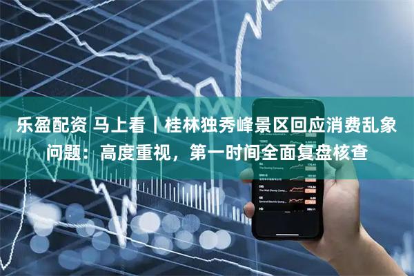 乐盈配资 马上看｜桂林独秀峰景区回应消费乱象问题：高度重视，第一时间全面复盘核查