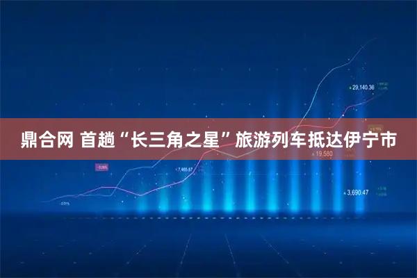 鼎合网 首趟“长三角之星”旅游列车抵达伊宁市