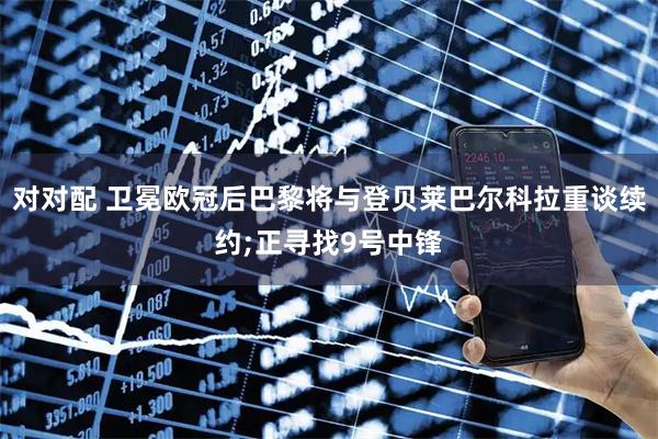 对对配 卫冕欧冠后巴黎将与登贝莱巴尔科拉重谈续约;正寻找9号中锋