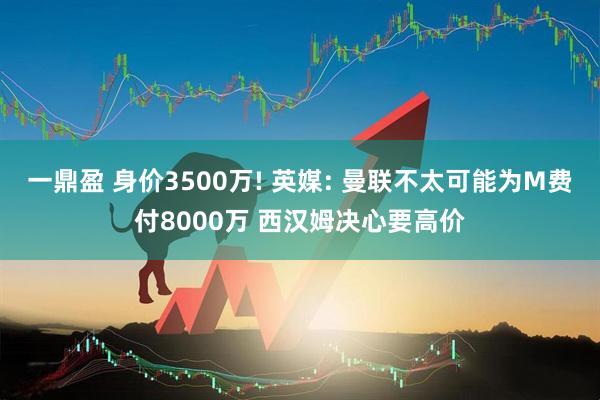 一鼎盈 身价3500万! 英媒: 曼联不太可能为M费付8000万 西汉姆决心要高价