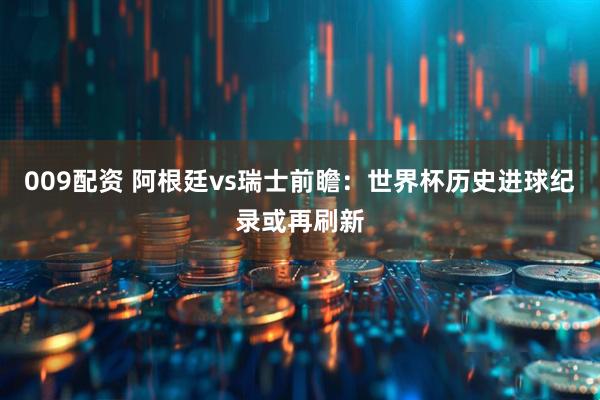 009配资 阿根廷vs瑞士前瞻：世界杯历史进球纪录或再刷新