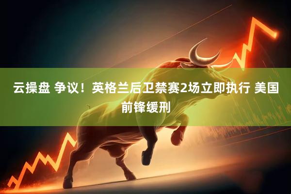 云操盘 争议！英格兰后卫禁赛2场立即执行 美国前锋缓刑