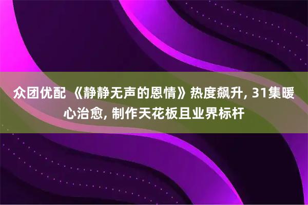 众团优配 《静静无声的恩情》热度飙升, 31集暖心治愈, 制作天花板且业界标杆