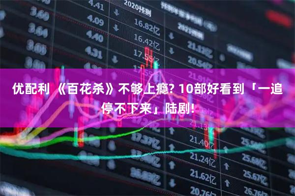 优配利 《百花杀》不够上瘾? 10部好看到「一追停不下来」陆剧!