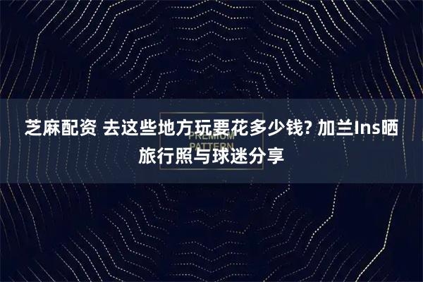 芝麻配资 去这些地方玩要花多少钱? 加兰Ins晒旅行照与球迷分享