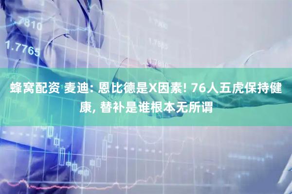 蜂窝配资 麦迪: 恩比德是X因素! 76人五虎保持健康, 替补是谁根本无所谓
