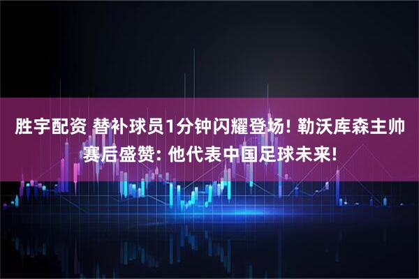胜宇配资 替补球员1分钟闪耀登场! 勒沃库森主帅赛后盛赞: 他代表中国足球未来!