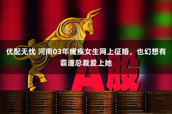 优配无忧 河南03年瘫痪女生网上征婚，也幻想有霸道总裁爱上她