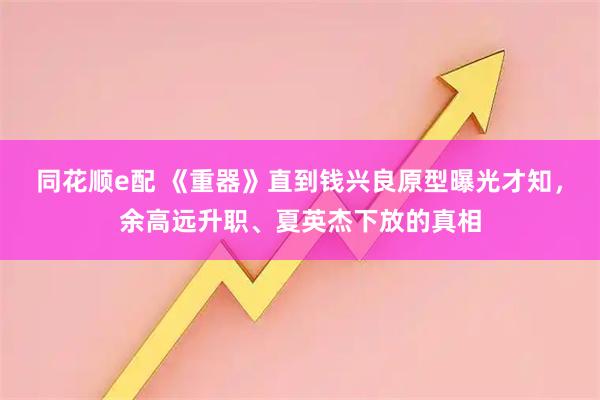 同花顺e配 《重器》直到钱兴良原型曝光才知，余高远升职、夏英杰下放的真相