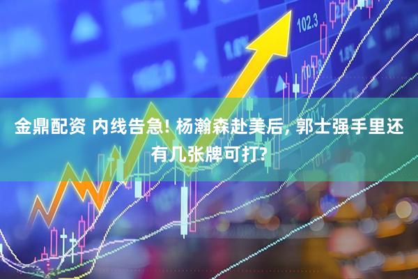 金鼎配资 内线告急! 杨瀚森赴美后, 郭士强手里还有几张牌可打?