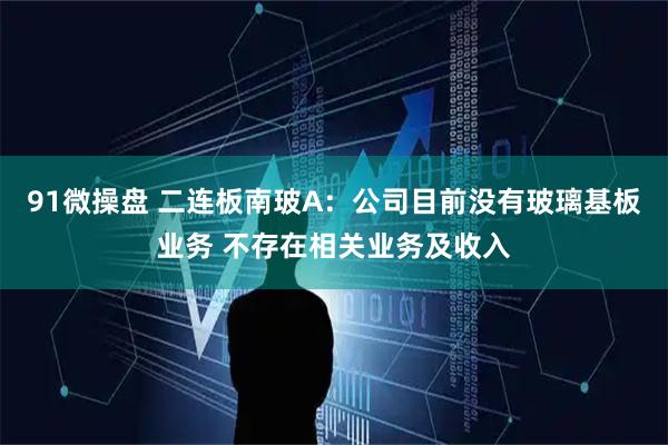 91微操盘 二连板南玻A：公司目前没有玻璃基板业务 不存在相关业务及收入