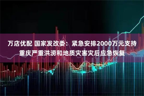 万店优配 国家发改委：紧急安排2000万元支持重庆严重洪涝和地质灾害灾后应急恢复